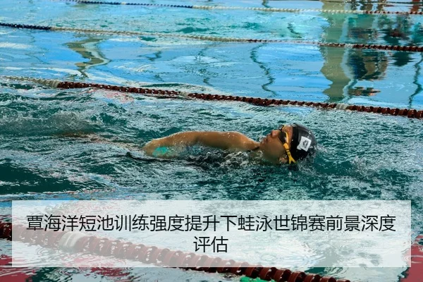 覃海洋短池训练强度提升下蛙泳世锦赛前景深度评估（BOWANSPORTS）