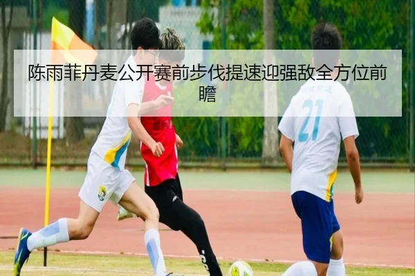 陈雨菲丹麦公开赛前步伐提速迎强敌全方位前瞻（BOWANSPORTS）